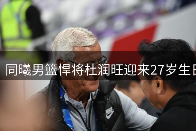 同曦男篮悍将杜润旺迎来27岁生日