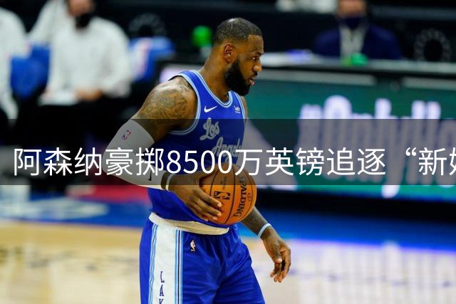 阿森纳豪掷8500万英镑追逐“新姆巴佩